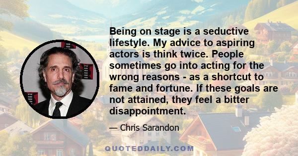 Being on stage is a seductive lifestyle. My advice to aspiring actors is think twice. People sometimes go into acting for the wrong reasons - as a shortcut to fame and fortune. If these goals are not attained, they feel 