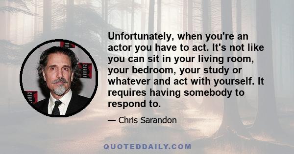 Unfortunately, when you're an actor you have to act. It's not like you can sit in your living room, your bedroom, your study or whatever and act with yourself. It requires having somebody to respond to.