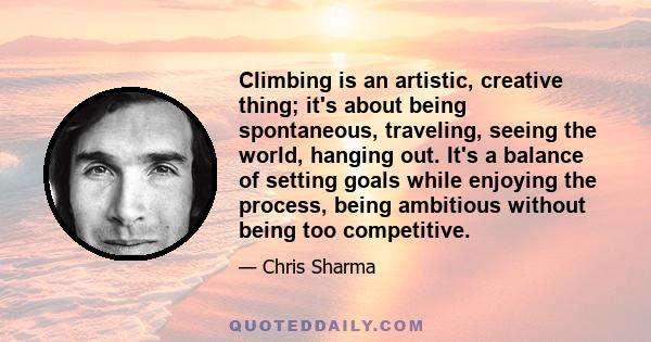 Climbing is an artistic, creative thing; it's about being spontaneous, traveling, seeing the world, hanging out. It's a balance of setting goals while enjoying the process, being ambitious without being too competitive.