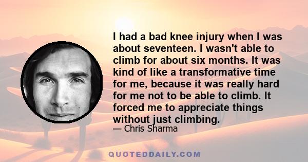 I had a bad knee injury when I was about seventeen. I wasn't able to climb for about six months. It was kind of like a transformative time for me, because it was really hard for me not to be able to climb. It forced me