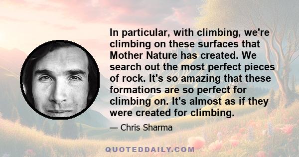 In particular, with climbing, we're climbing on these surfaces that Mother Nature has created. We search out the most perfect pieces of rock. It's so amazing that these formations are so perfect for climbing on. It's