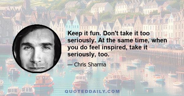 Keep it fun. Don't take it too seriously. At the same time, when you do feel inspired, take it seriously, too.