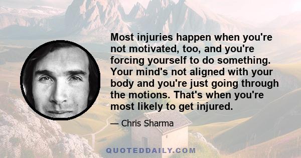 Most injuries happen when you're not motivated, too, and you're forcing yourself to do something. Your mind's not aligned with your body and you're just going through the motions. That's when you're most likely to get