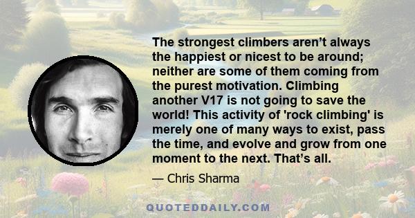 The strongest climbers aren’t always the happiest or nicest to be around; neither are some of them coming from the purest motivation. Climbing another V17 is not going to save the world! This activity of 'rock climbing' 