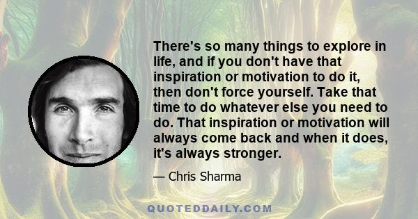 There's so many things to explore in life, and if you don't have that inspiration or motivation to do it, then don't force yourself. Take that time to do whatever else you need to do. That inspiration or motivation will 