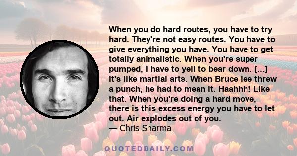 When you do hard routes, you have to try hard. They're not easy routes. You have to give everything you have. You have to get totally animalistic. When you're super pumped, I have to yell to bear down. [...] It's like