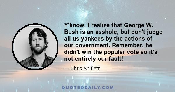 Y'know, I realize that George W. Bush is an asshole, but don't judge all us yankees by the actions of our government. Remember, he didn't win the popular vote so it's not entirely our fault!