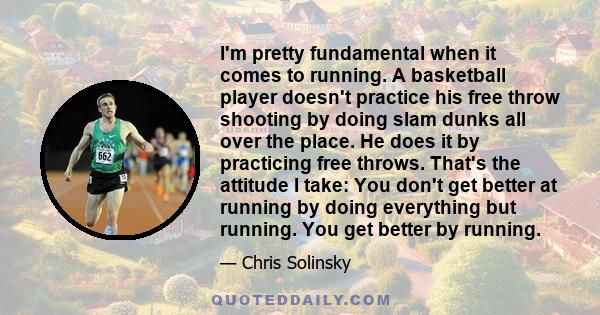 I'm pretty fundamental when it comes to running. A basketball player doesn't practice his free throw shooting by doing slam dunks all over the place. He does it by practicing free throws. That's the attitude I take: You 