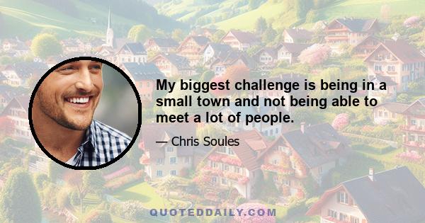 My biggest challenge is being in a small town and not being able to meet a lot of people.