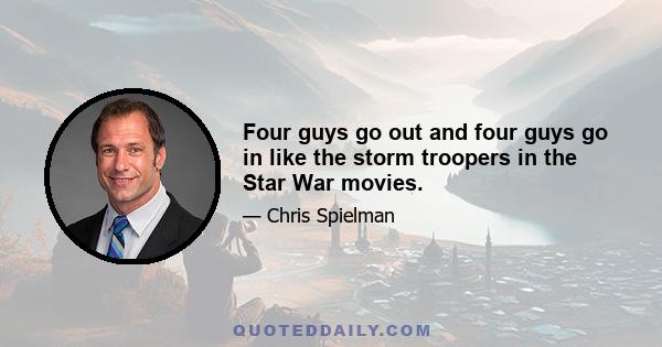 Four guys go out and four guys go in like the storm troopers in the Star War movies.