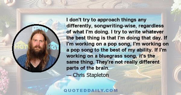 I don't try to approach things any differently, songwriting-wise, regardless of what I'm doing. I try to write whatever the best thing is that I'm doing that day. If I'm working on a pop song, I'm working on a pop song