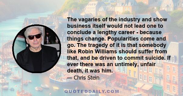 The vagaries of the industry and show business itself would not lead one to conclude a lengthy career - because things change. Popularities come and go. The tragedy of it is that somebody like Robin Williams should