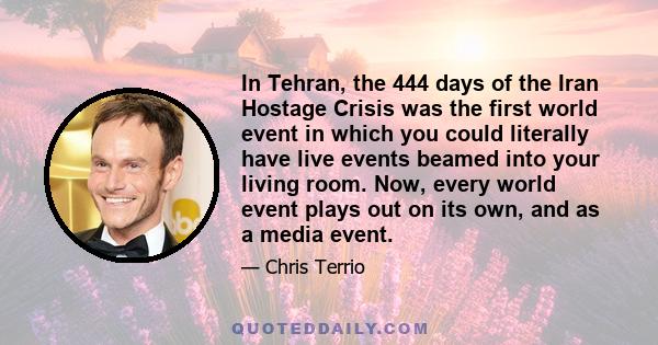 In Tehran, the 444 days of the Iran Hostage Crisis was the first world event in which you could literally have live events beamed into your living room. Now, every world event plays out on its own, and as a media event.