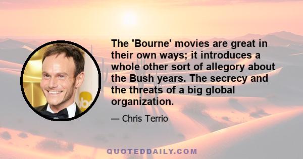 The 'Bourne' movies are great in their own ways; it introduces a whole other sort of allegory about the Bush years. The secrecy and the threats of a big global organization.