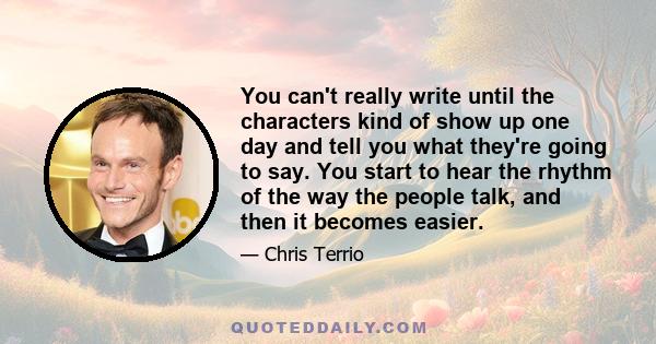 You can't really write until the characters kind of show up one day and tell you what they're going to say. You start to hear the rhythm of the way the people talk, and then it becomes easier.