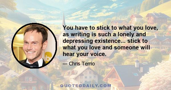 You have to stick to what you love, as writing is such a lonely and depressing existence... stick to what you love and someone will hear your voice.