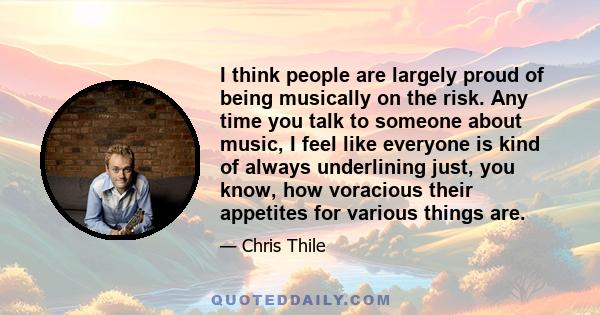 I think people are largely proud of being musically on the risk. Any time you talk to someone about music, I feel like everyone is kind of always underlining just, you know, how voracious their appetites for various