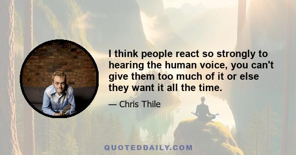 I think people react so strongly to hearing the human voice, you can't give them too much of it or else they want it all the time.