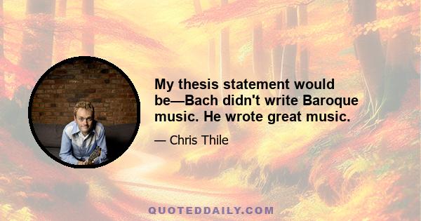 My thesis statement would be—Bach didn't write Baroque music. He wrote great music.