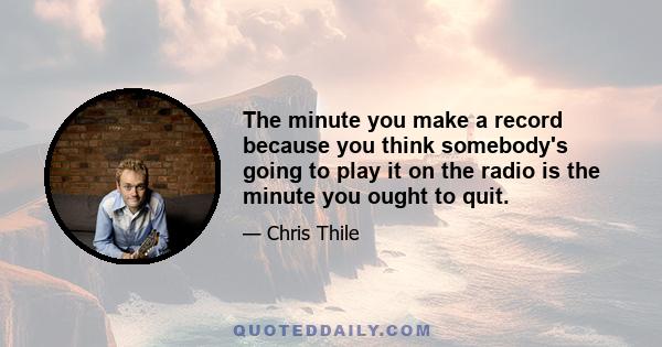 The minute you make a record because you think somebody's going to play it on the radio is the minute you ought to quit.