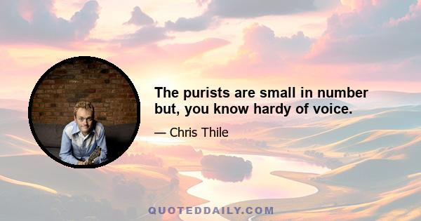 The purists are small in number but, you know hardy of voice.