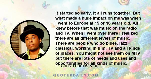 It started so early, it all runs together. But what made a huge impact on me was when I went to Europe at 15 or 16 years old. All I knew before that was music on the radio and TV. When I went over there I realized there 