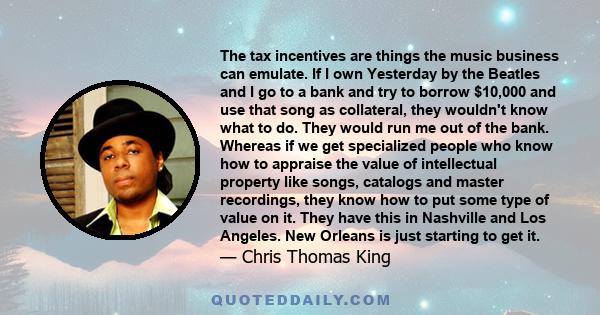 The tax incentives are things the music business can emulate. If I own Yesterday by the Beatles and I go to a bank and try to borrow $10,000 and use that song as collateral, they wouldn't know what to do. They would run 