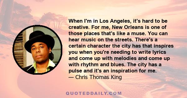 When I'm in Los Angeles, it's hard to be creative. For me, New Orleans is one of those places that's like a muse. You can hear music on the streets. There's a certain character the city has that inspires you when you're 