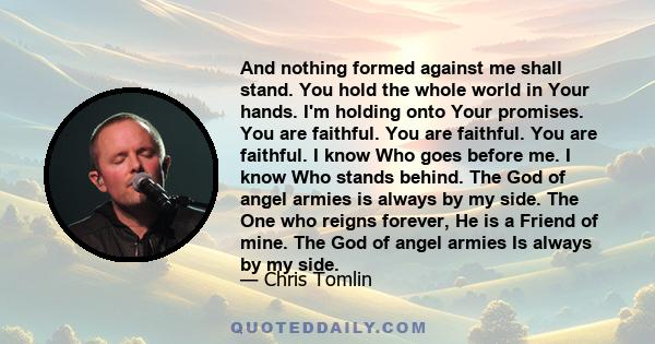 And nothing formed against me shall stand. You hold the whole world in Your hands. I'm holding onto Your promises. You are faithful. You are faithful. You are faithful. I know Who goes before me. I know Who stands