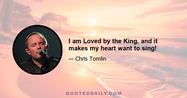 I am Loved by the King, and it makes my heart want to sing!