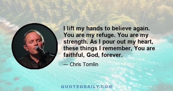 I lift my hands to believe again. You are my refuge. You are my strength. As I pour out my heart, these things I remember, You are faithful, God, forever.