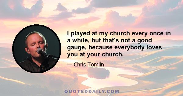 I played at my church every once in a while, but that's not a good gauge, because everybody loves you at your church.