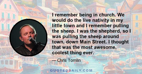 I remember being in church. We would do the live nativity in my little town and I remember pulling the sheep. I was the shepherd, so I was pulling the sheep around town, down Main Street. I thought that was the most