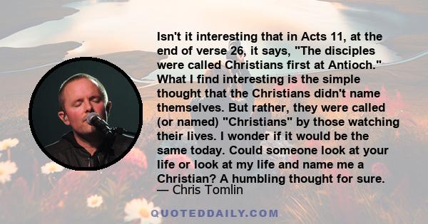 Isn't it interesting that in Acts 11, at the end of verse 26, it says, The disciples were called Christians first at Antioch. What I find interesting is the simple thought that the Christians didn't name themselves. But 