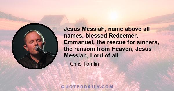 Jesus Messiah, name above all names, blessed Redeemer, Emmanuel, the rescue for sinners, the ransom from Heaven, Jesus Messiah, Lord of all.