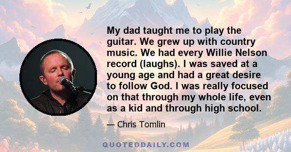 My dad taught me to play the guitar. We grew up with country music. We had every Willie Nelson record (laughs). I was saved at a young age and had a great desire to follow God. I was really focused on that through my