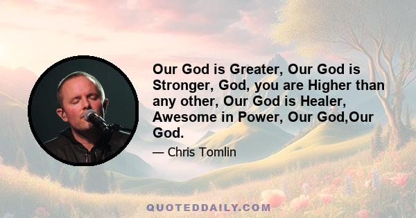 Our God is Greater, Our God is Stronger, God, you are Higher than any other, Our God is Healer, Awesome in Power, Our God,Our God.