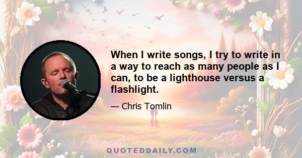 When I write songs, I try to write in a way to reach as many people as I can, to be a lighthouse versus a flashlight.