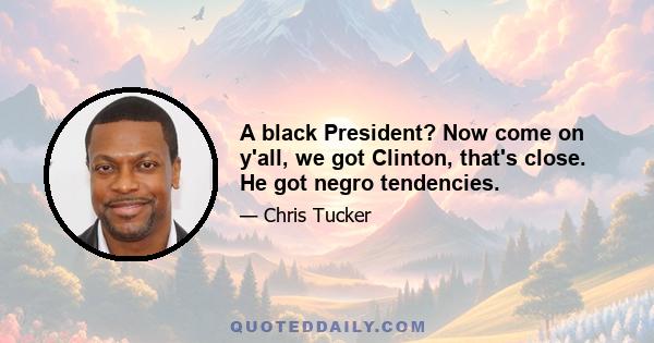 A black President? Now come on y'all, we got Clinton, that's close. He got negro tendencies.