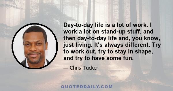 Day-to-day life is a lot of work. I work a lot on stand-up stuff, and then day-to-day life and, you know, just living. It's always different. Try to work out, try to stay in shape, and try to have some fun.