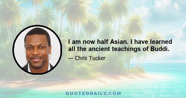 I am now half Asian. I have learned all the ancient teachings of Buddi.