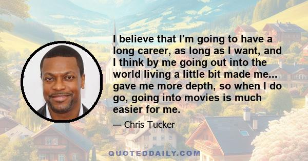 I believe that I'm going to have a long career, as long as I want, and I think by me going out into the world living a little bit made me... gave me more depth, so when I do go, going into movies is much easier for me.