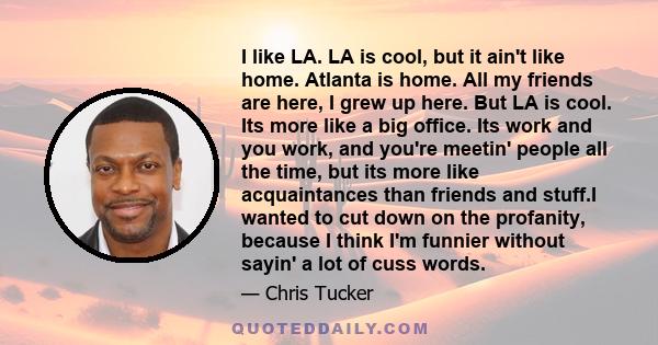 I like LA. LA is cool, but it ain't like home. Atlanta is home. All my friends are here, I grew up here. But LA is cool. Its more like a big office. Its work and you work, and you're meetin' people all the time, but its 