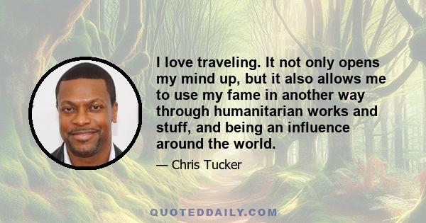 I love traveling. It not only opens my mind up, but it also allows me to use my fame in another way through humanitarian works and stuff, and being an influence around the world.