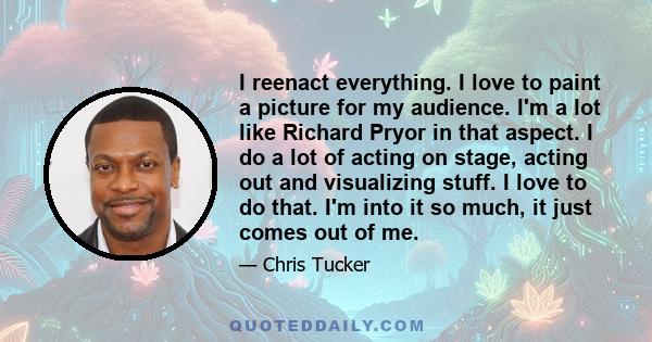 I reenact everything. I love to paint a picture for my audience. I'm a lot like Richard Pryor in that aspect. I do a lot of acting on stage, acting out and visualizing stuff. I love to do that. I'm into it so much, it