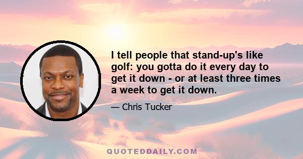 I tell people that stand-up's like golf: you gotta do it every day to get it down - or at least three times a week to get it down.