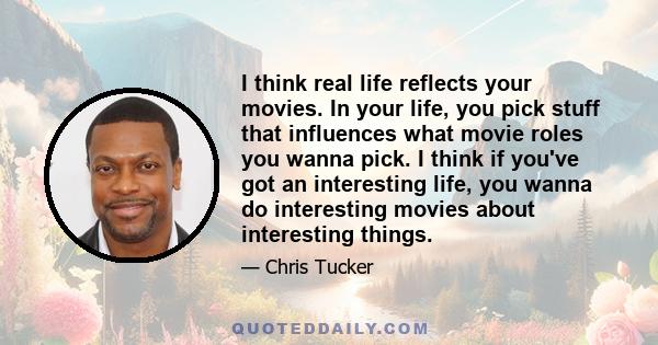 I think real life reflects your movies. In your life, you pick stuff that influences what movie roles you wanna pick. I think if you've got an interesting life, you wanna do interesting movies about interesting things.