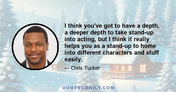 I think you've got to have a depth, a deeper depth to take stand-up into acting, but I think it really helps you as a stand-up to home into different characters and stuff easily.