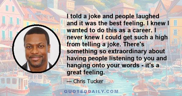 I told a joke and people laughed and it was the best feeling. I knew I wanted to do this as a career. I never knew I could get such a high from telling a joke. There's something so extraordinary about having people