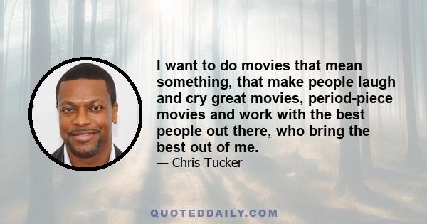 I want to do movies that mean something, that make people laugh and cry great movies, period-piece movies and work with the best people out there, who bring the best out of me.